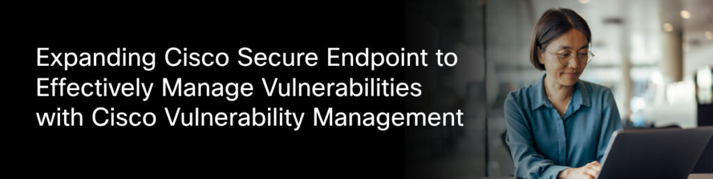 Expanding cisco secure endpoint to effectively manage vulnerabilities with cisco vulnerability management