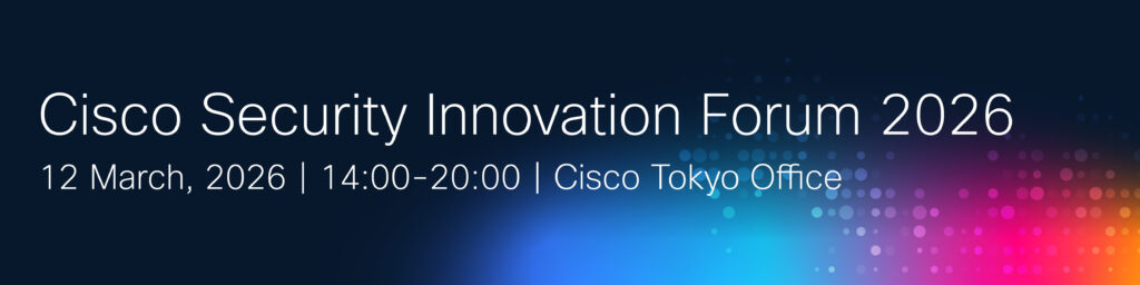 Cisco Security Innovation Forum 2026
12 March, 2026 | 14:00 - 20:00 | Cisco Tokyo Office