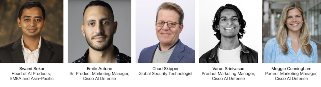 Speakers:
Swami Sekar - Head of AI Products, EMEA and Asia-Pacific
Emile Antone - Sr. Product Marketing Manager, Cisco AI Defense
Chad Skipper - Global Security Technologist 
Varun Srinivasan - Product Marketing Manager, Cisco AI Defense
Meggie Cunningham - Partner Marketing Manager, Cisco AI Defense